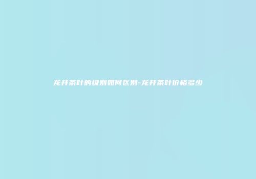 龙井茶叶的级别如何区别-龙井茶叶价格多少