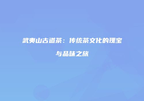 武夷山古道茶：传统茶文化的瑰宝与品味之旅