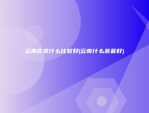 云南花茶什么比较好(云南什么茶最好)