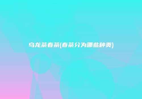 乌龙茶春茶(春茶分为哪些种类)