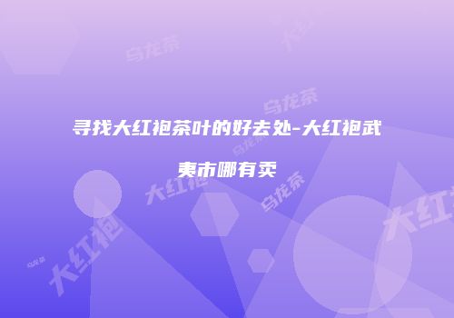 寻找大红袍茶叶的好去处-大红袍武夷市哪有卖