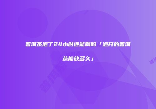 普洱茶泡了24小时还能喝吗「泡开的普洱茶能放多久」