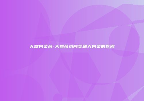 大益白菜茶-大益茶小白菜和大白菜的区别