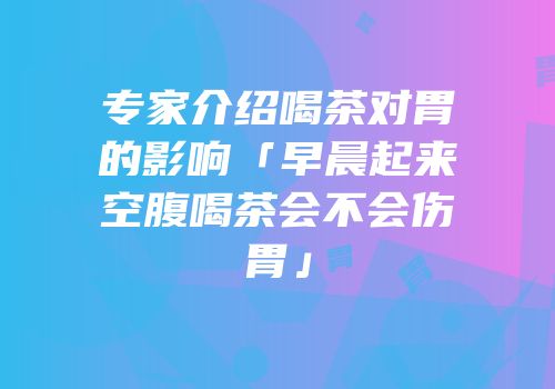 专家介绍喝茶对胃的影响「早晨起来空腹喝茶会不会伤胃」