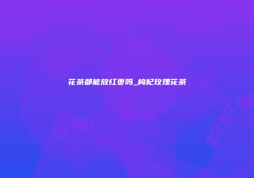 花茶都能放红枣吗_枸杞玫瑰花茶