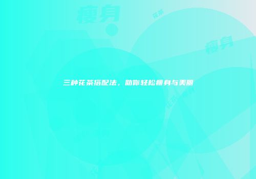 三种花茶搭配法，助你轻松瘦身与美丽