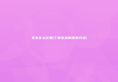 毛茶怎么饮用(了解毛茶的泡茶方法)
