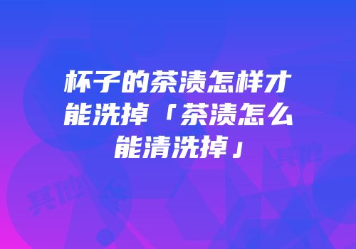 杯子的茶渍怎样才能洗掉「茶渍怎么能清洗掉」