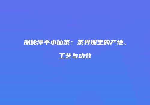 探秘漳平水仙茶：茶界瑰宝的产地、工艺与功效
