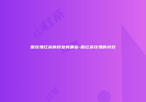 喝玫瑰红茶的好处有哪些-喝红茶玫瑰的功效
