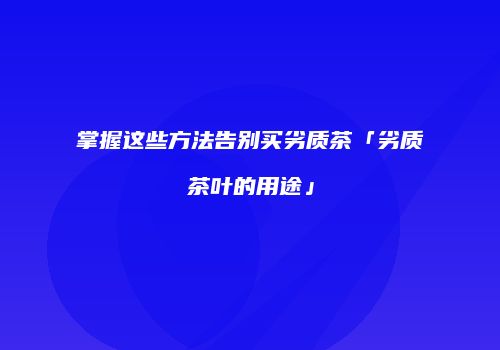 掌握这些方法告别买劣质茶「劣质茶叶的用途」