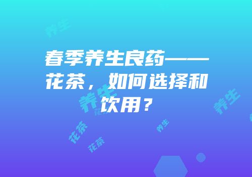 春季养生良药——花茶，如何选择和饮用？