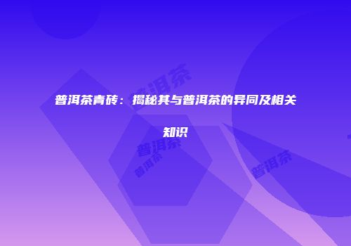 普洱茶青砖：揭秘其与普洱茶的异同及相关知识