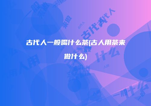 古代人一般喝什么茶(古人用茶来做什么)