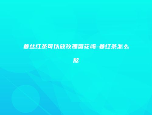 姜丝红茶可以放玫瑰菊花吗-姜红茶怎么熬