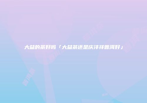 大益的茶好吗「大益茶还是庆沣祥普洱好」