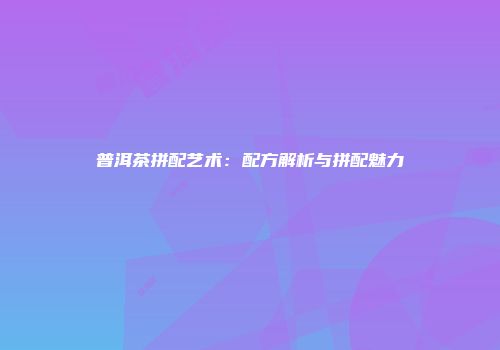 普洱茶拼配艺术：配方解析与拼配魅力