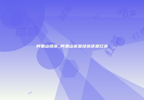 阿里山绿茶_阿里山茶是绿茶还是红茶