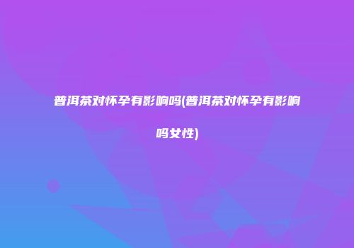 普洱茶对怀孕有影响吗(普洱茶对怀孕有影响吗女性)
