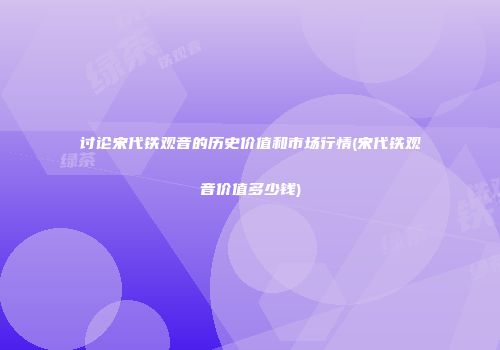 讨论宋代铁观音的历史价值和市场行情(宋代铁观音价值多少钱)