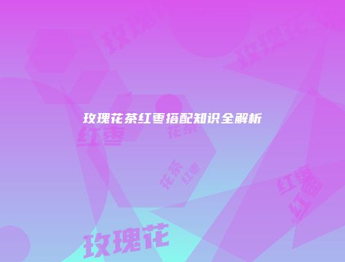 玫瑰花茶红枣搭配知识全解析