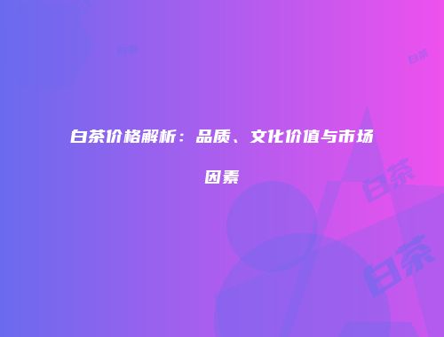 白茶价格解析：品质、文化价值与市场因素