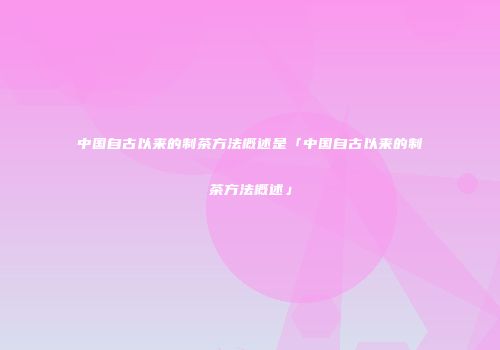 中国自古以来的制茶方法概述是「中国自古以来的制茶方法概述」