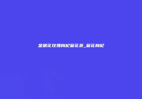 金银花玫瑰枸杞菊花茶_菊花枸杞