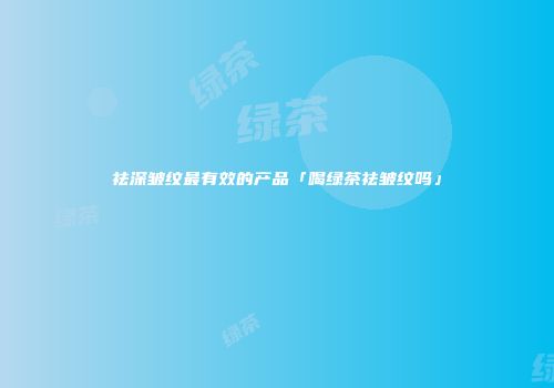 祛深皱纹最有效的产品「喝绿茶祛皱纹吗」