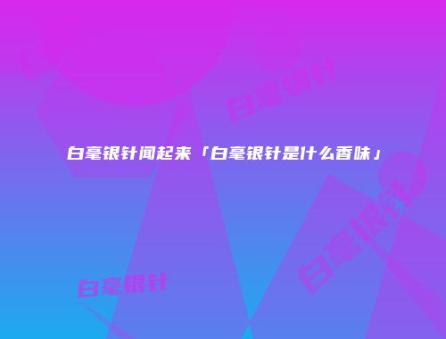 白毫银针闻起来「白毫银针是什么香味」