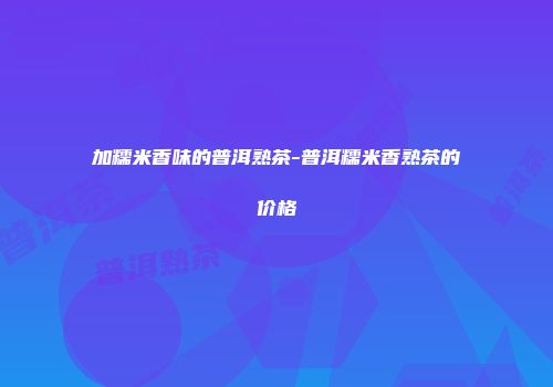 加糯米香味的普洱熟茶-普洱糯米香熟茶的价格