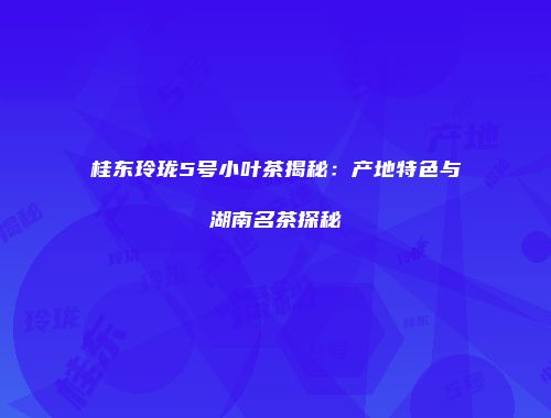 桂东玲珑5号小叶茶揭秘：产地特色与湖南名茶探秘