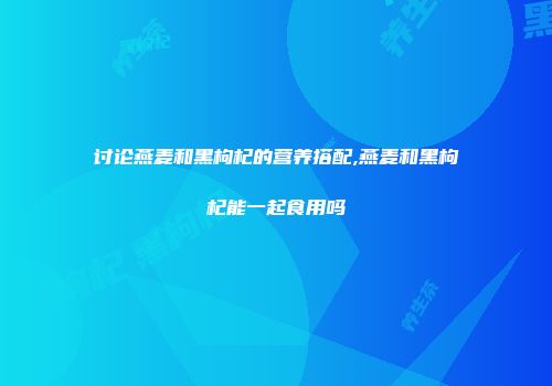 讨论燕麦和黑枸杞的营养搭配,燕麦和黑枸杞能一起食用吗