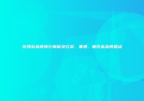 玫瑰茶品牌排行解析及红茶、果酒、奢侈品品牌盘点