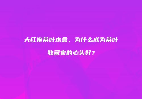 大红袍茶叶木盒，为什么成为茶叶收藏家的心头好？