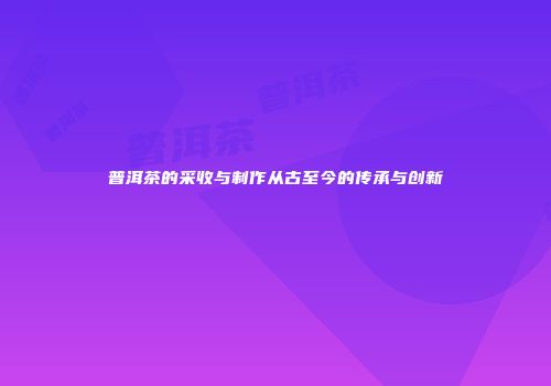 普洱茶的采收与制作从古至今的传承与创新