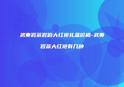武夷岩茶岩韵大红袍礼盒价格-武夷岩茶大红袍有几种
