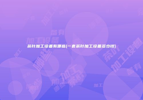 茶叶加工设备有哪些(一套茶叶加工设备多少钱)