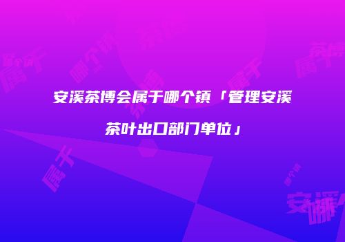 安溪茶博会属于哪个镇「管理安溪茶叶出口部门单位」