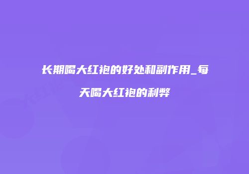 长期喝大红袍的好处和副作用_每天喝大红袍的利弊