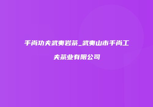 手尚功夫武夷岩茶_武夷山市手尚工夫茶业有限公司