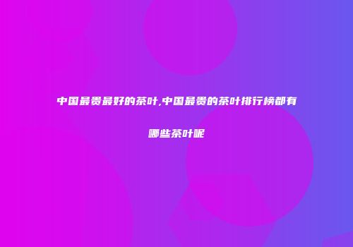 中国最贵最好的茶叶,中国最贵的茶叶排行榜都有哪些茶叶呢