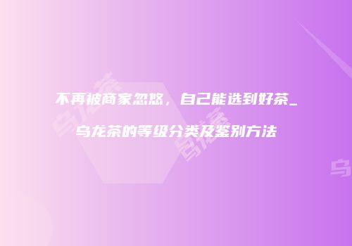 不再被商家忽悠，自己能选到好茶_乌龙茶的等级分类及鉴别方法