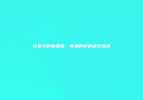 红茶与肝脏健康：解酒养肝的茶饮选择