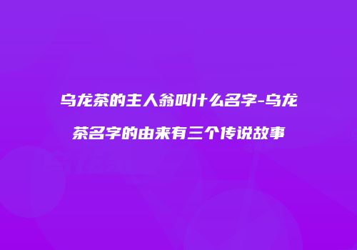 乌龙茶的主人翁叫什么名字-乌龙茶名字的由来有三个传说故事