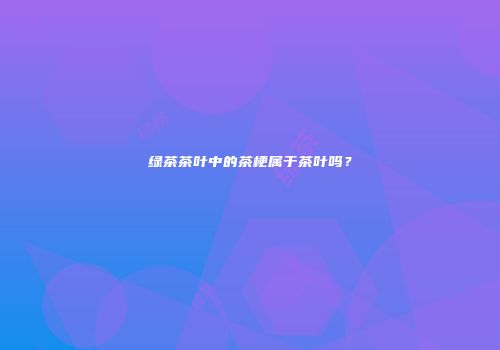 绿茶茶叶中的茶梗属于茶叶吗？
