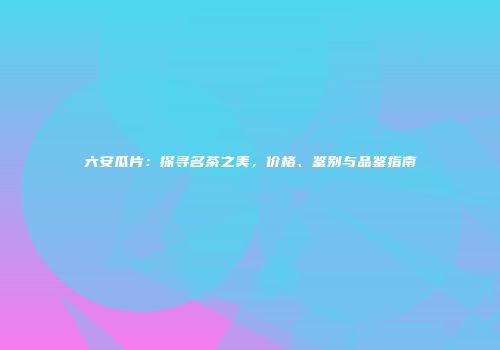 六安瓜片：探寻名茶之美，价格、鉴别与品鉴指南