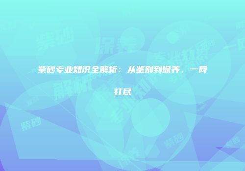 紫砂专业知识全解析：从鉴别到保养，一网打尽
