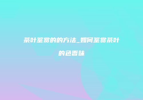 茶叶鉴赏的的方法_如何鉴赏茶叶的色香味
