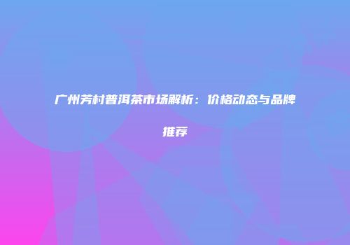 广州芳村普洱茶市场解析：价格动态与品牌推荐